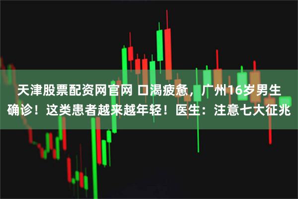 天津股票配资网官网 口渴疲惫，广州16岁男生确诊！这类患者越来越年轻！医生：注意七大征兆