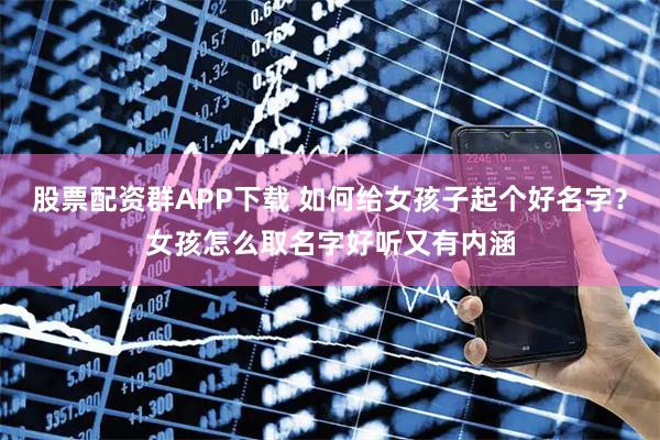 股票配资群APP下载 如何给女孩子起个好名字?女孩怎么取名字好听又有内涵