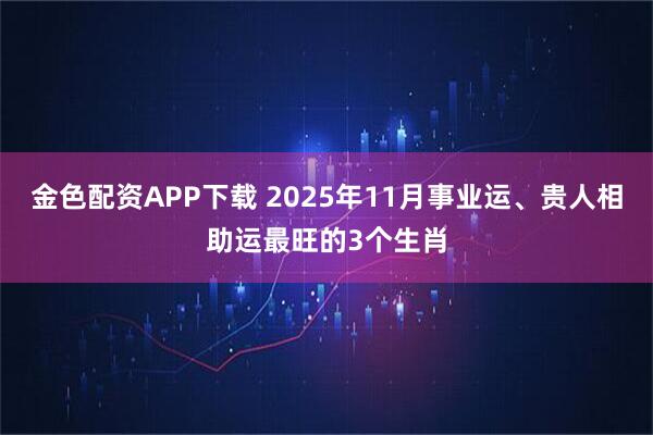 金色配资APP下载 2025年11月事业运、贵人相助运最旺的3个生肖