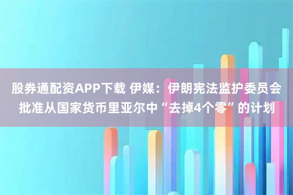 股券通配资APP下载 伊媒：伊朗宪法监护委员会批准从国家货币里亚尔中“去掉4个零”的计划