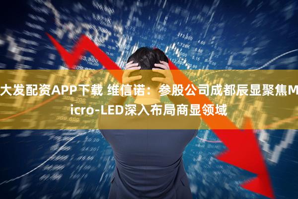大发配资APP下载 维信诺：参股公司成都辰显聚焦Micro-LED深入布局商显领域