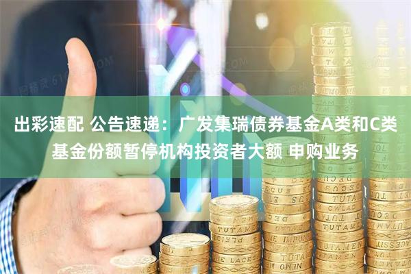 出彩速配 公告速递：广发集瑞债券基金A类和C类基金份额暂停机构投资者大额 申购业务
