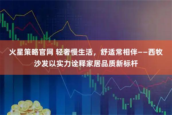火星策略官网 轻奢慢生活,舒适常相伴——西牧沙发以实力诠释家居品质新标杆