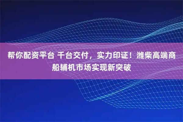 帮你配资平台 千台交付,实力印证!潍柴高端商船辅机市场实现新突破