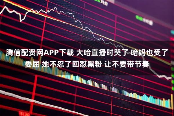 腾信配资网APP下载 大哈直播时哭了 哈妈也受了委屈 她不忍了回怼黑粉 让不要带节奏