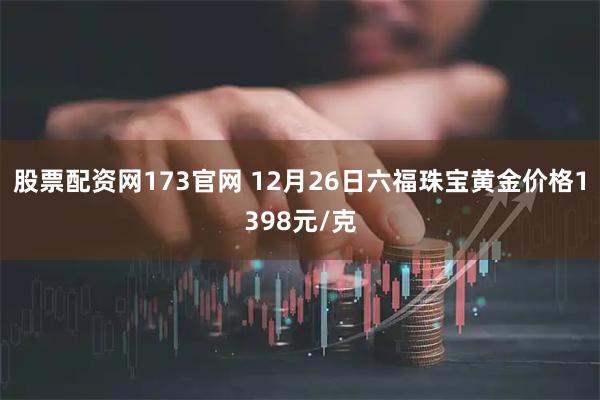 股票配资网173官网 12月26日六福珠宝黄金价格1398元/克