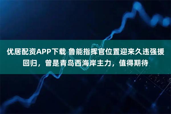 优居配资APP下载 鲁能指挥官位置迎来久违强援回归，曾是青岛西海岸主力，值得期待