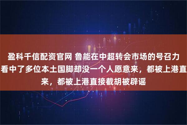 盈科千信配资官网 鲁能在中超转会市场的号召力还不如上港！看中了多位本土国脚却没一个人愿意来，都被上港直接截胡被辟谣