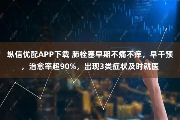 纵信优配APP下载 肺栓塞早期不痛不痒，早干预，治愈率超90%，出现3类症状及时就医