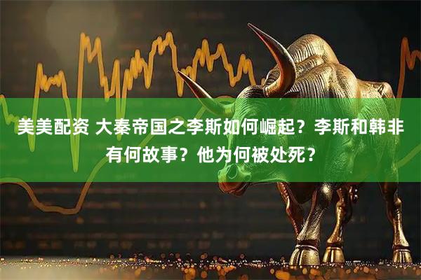 美美配资 大秦帝国之李斯如何崛起？李斯和韩非有何故事？他为何被处死？