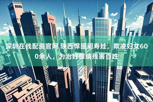 深圳在线配资官网 陕西悍匪周寿娃，欺凌妇女600余人，为治好眼睛残害百姓