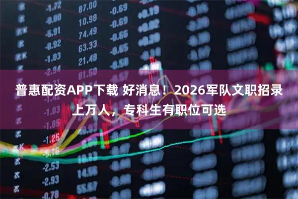 普惠配资APP下载 好消息!2026军队文职招录上万人,专科生有职位可选