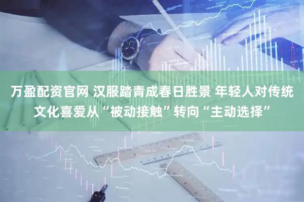 万盈配资官网 汉服踏青成春日胜景 年轻人对传统文化喜爱从“被动接触”转向“主动选择”