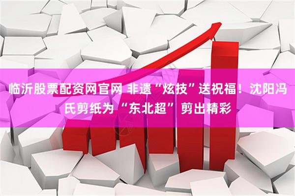 临沂股票配资网官网 非遗“炫技”送祝福！沈阳冯氏剪纸为 “东北超” 剪出精彩