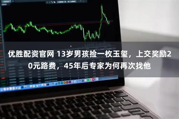 优胜配资官网 13岁男孩捡一枚玉玺，上交奖励20元路费，45年后专家为何再次找他