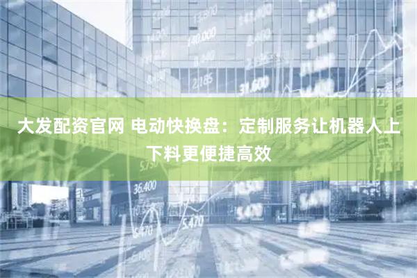 大发配资官网 电动快换盘：定制服务让机器人上下料更便捷高效