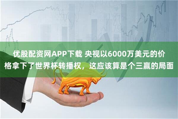 优股配资网APP下载 央视以6000万美元的价格拿下了世界杯转播权，这应该算是个三赢的局面