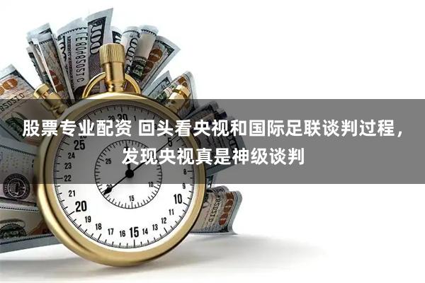 股票专业配资 回头看央视和国际足联谈判过程，发现央视真是神级谈判