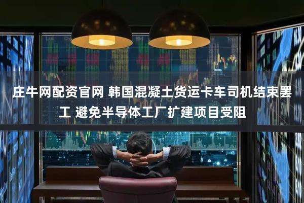 庄牛网配资官网 韩国混凝土货运卡车司机结束罢工 避免半导体工厂扩建项目受阻