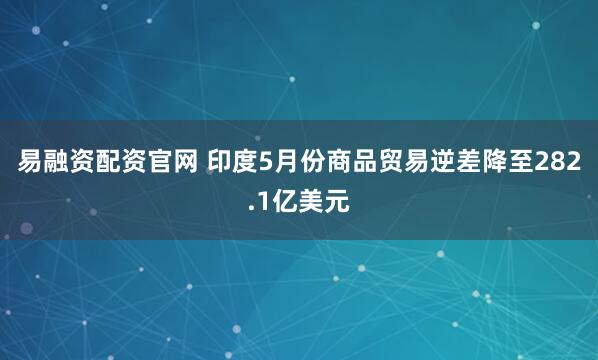 易融资配资官网 印度5月份商品贸易逆差降至282.1亿美元