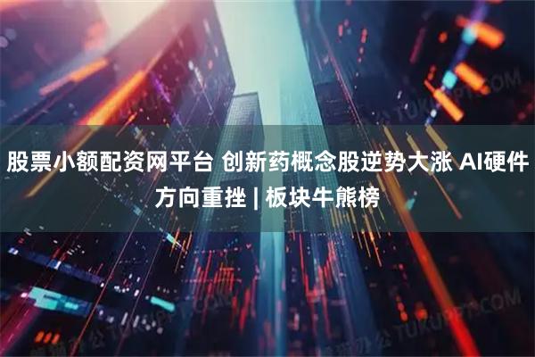 股票小额配资网平台 创新药概念股逆势大涨 AI硬件方向重挫 | 板块牛熊榜